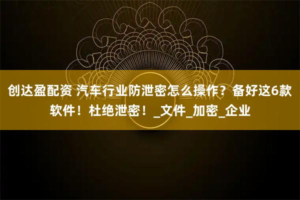 创达盈配资 汽车行业防泄密怎么操作？备好这6款软件！杜绝泄密！_文件_加密_企业