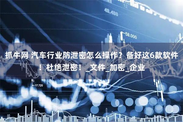 抓牛网 汽车行业防泄密怎么操作？备好这6款软件！杜绝泄密！_文件_加密_企业