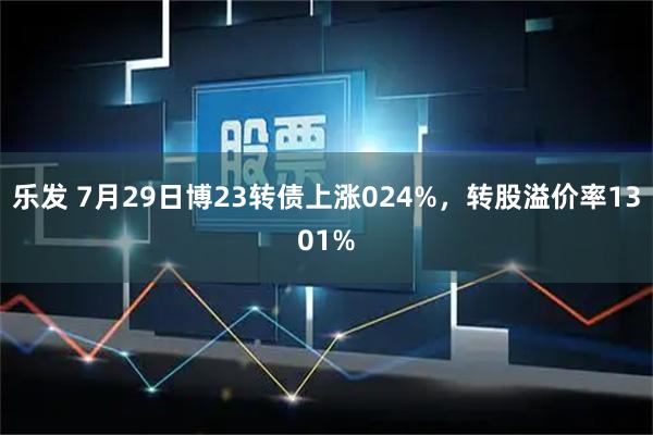 乐发 7月29日博23转债上涨024%，转股溢价率1301%