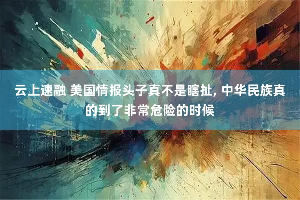 云上速融 美国情报头子真不是瞎扯, 中华民族真的到了非常危险的时候