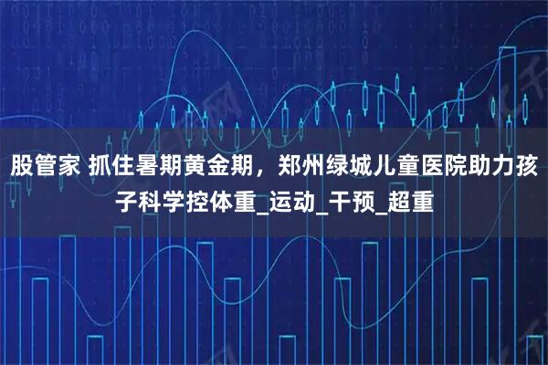 股管家 抓住暑期黄金期，郑州绿城儿童医院助力孩子科学控体重_运动_干预_超重