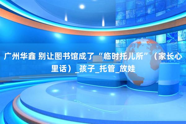 广州华鑫 别让图书馆成了 “临时托儿所”（家长心里话）_孩子_托管_放娃