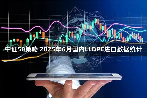 中证50策略 2025年6月国内LLDPE进口数据统计