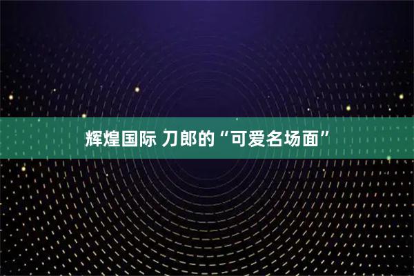 辉煌国际 刀郎的“可爱名场面”