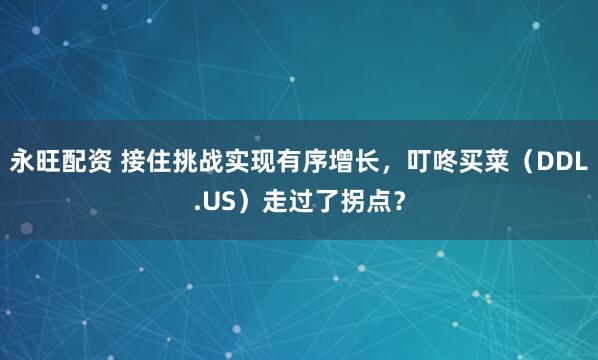 永旺配资 接住挑战实现有序增长，叮咚买菜（DDL.US）走过了拐点？
